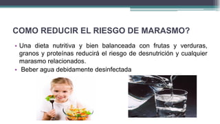 COMO REDUCIR EL RIESGO DE MARASMO?
• Una dieta nutritiva y bien balanceada con frutas y verduras,
granos y proteínas reducirá el riesgo de desnutrición y cualquier
marasmo relacionados.
• Beber agua debidamente desinfectada
 