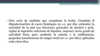 • Otra serie de medidas que completan la lucha: Complejo B
Hipodermoclisis de suero fisiológico 25 c.c. por día; estimular la
actividad de la piel con fricciones generales de alcohol a 50%,
vigilar la ingestión suficiente de líquidos, imponer cierto grado de
actividad física para combatir la astenia y la indiferencia;
pequeñas transfusiones de sangre total (10 c.c. por kilo), aplicadas
cada cinco días.
 