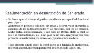 Realimentación en desnutrición de 3er grado.
• Se busca que el sistema digestivo restablezca su capacidad funcional
para digerir.
• Alimentos en pequeño volumen, sin grasa y de gran valor energético a
expensas de los hidrocarbonados y las proteínas, son los de elección.
Leche láctea semidescremada y con 10% de Dextro-Malto o miel de
maíz, al mismo tiempo, si el niño pasa de un año, agregamos pan para
provocar la masticación y la salivación, y plátano bien maduro.
• Todo síntoma agudo debe de combatirse con tenacidad: anhidremia,
infección enteral, infección parenteral, infecciones de la piel, etc.
 
