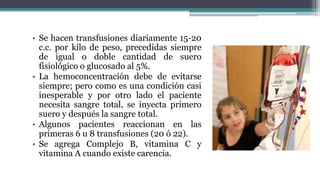 • Se hacen transfusiones diariamente 15-20
c.c. por kilo de peso, precedidas siempre
de igual o doble cantidad de suero
fisiológico o glucosado al 5%.
• La hemoconcentración debe de evitarse
siempre; pero como es una condición casi
inesperable y por otro lado el paciente
necesita sangre total, se inyecta primero
suero y después la sangre total.
• Algunos pacientes reaccionan en las
primeras 6 u 8 transfusiones (20 ó 22).
• Se agrega Complejo B, vitamina C y
vitamina A cuando existe carencia.
 