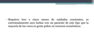 • Requiere tres o cinco meses de cuidados constantes, es
extremadamente caro luchar con un paciente de este tipo que la
mayoría de las veces es gente pobre en recursos económicos.
 