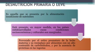 DESNUTRICIÓN PRIMARIA O LEVE
Es aquella que se presenta por la alimentación
insuficiente de nutrientes
Está presente, en mayor medida, en los países
subdesarrollados cuyas condiciones
socioeconómicas y culturales son marginales.
Provocado por el retiro prematuro de la leche
materna y su reemplazo por alimentos con un alto
contenido de carbohidratos, y por la ausencia de
proteínas en las ingestas
 