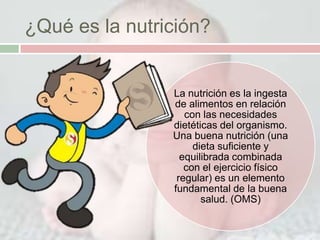 ¿Qué es la nutrición?


                La nutrición es la ingesta
                de alimentos en relación
                   con las necesidades
                dietéticas del organismo.
                Una buena nutrición (una
                     dieta suficiente y
                  equilibrada combinada
                   con el ejercicio físico
                 regular) es un elemento
                fundamental de la buena
                       salud. (OMS)
 