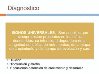 Diagnostico


  SIGNOS UNIVERSALES.- Son aquellos que
      siempre están presentes en los niños
   desnutridos; su intensidad dependerá de la
 magnitud del déficit de nutrimentos, de la etapa
 de crecimiento y del tiempo de evolución y son:

• Dilución
• Hipofunción y atrofia
• Y ocasionan detención de crecimiento y desarrollo.
 