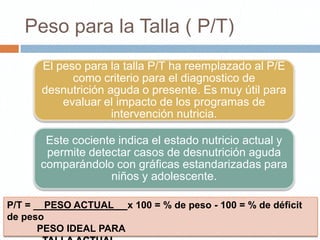 Peso para la Talla ( P/T)
       El peso para la talla P/T ha reemplazado al P/E
             como criterio para el diagnostico de
       desnutrición aguda o presente. Es muy útil para
           evaluar el impacto de los programas de
                     intervención nutricia.

       Este cociente indica el estado nutricio actual y
       permite detectar casos de desnutrición aguda
      comparándolo con gráficas estandarizadas para
                   niños y adolescente.

P/T = __PESO ACTUAL__ x 100 = % de peso - 100 = % de déficit
de peso
       PESO IDEAL PARA
 