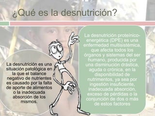 ¿Qué es la desnutrición?

                          La desnutrición proteínico-
                           energética (DPE) es una
                          enfermedad multisistémica,
                              que afecta todos los
                          órganos y sistemas del ser
                            humano, producida por
La desnutrición es una     una disminución drástica,
situación patológica en      aguda o crónica, en la
    la que el balance           disponibilidad de
negativo de nutrientes      nutrimentos, ya sea por
es causado por la falta      ingestión insuficiente,
de aporte de alimentos      inadecuada absorción,
     o la inadecuada        exceso de pérdidas o la
     absorción de los      conjunción de dos o más
         mismos.
                               de estos factores
 