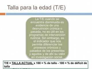 Talla para la edad (T/E)
                       La T/E cuando se
                   encuentra disminuida es
                       evidencia de una
                    desnutrición crónica o
                   pasada, no es útil en los
                  programas de intervención
                   nutricia. Sin embargo, es
                     el indicador que nos
                    permite diferenciar los
                     procesos crónicos y
                  pasados de los presentes
                  y agudos y de ahí su valor
                    en investigación social.
T/E = TALLA ACTUAL x 100 = % de talla - 100 = % de déficit de
talla
 