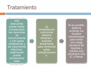 Tratamiento
 El cuerpo del
      niño
   desnutrido
                                   Si es posible,
 puede haber             La
                                       debería
 compensado       rehabilitación
                                    evitarse los
 las carencias      nutricional
                                       líquidos
       de             debería
                                   intravenosos
micronutriente      iniciarse y
                                     para evitar
  s con tasas        avanzar
                                     una carga
metabólicas y      lentamente
                                    excesiva de
de crecimiento   para minimizar
                                     líquidos y
   inferiores,         estas
                                    solutos que
  realimentar    complicacione
                                   produzca una
     puede               s.
                                    IC y Renal.
  enmascarar
      esta
  deficiencia.
 