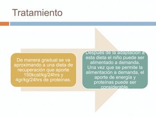 Tratamiento



                              Después de la adaptación a
                              esta dieta el niño puede ser
 De manera gradual se va
                                alimentado a demanda.
aproximando a una dieta de
                               Una vez que se permite la
  recuperación que aporte
                              alimentación a demanda, el
     150kcal/kg/24hrs y
                                   aporte de energía y
 4gr/kg/24hrs de proteínas.
                                  proteínas puede ser
                                     considerable.
 