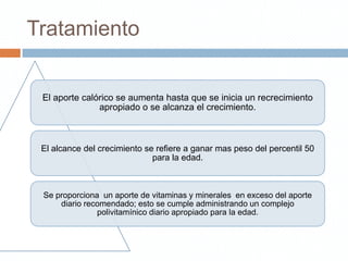 Tratamiento


 El aporte calórico se aumenta hasta que se inicia un recrecimiento
               apropiado o se alcanza el crecimiento.



 El alcance del crecimiento se refiere a ganar mas peso del percentil 50
                              para la edad.



 Se proporciona un aporte de vitaminas y minerales en exceso del aporte
     diario recomendado; esto se cumple administrando un complejo
               polivitamínico diario apropiado para la edad.
 