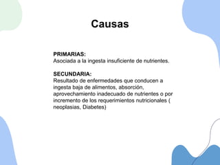 Causas
PRIMARIAS:
Asociada a la ingesta insuficiente de nutrientes.
SECUNDARIA:
Resultado de enfermedades que conducen a
ingesta baja de alimentos, absorción,
aprovechamiento inadecuado de nutrientes o por
incremento de los requerimientos nutricionales (
neoplasias, Diabetes)
 