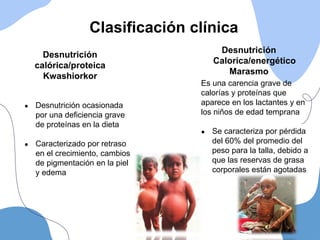 Es una carencia grave de
calorías y proteínas que
aparece en los lactantes y en
los niños de edad temprana
● Se caracteriza por pérdida
del 60% del promedio del
peso para la talla, debido a
que las reservas de grasa
corporales están agotadas
Clasificación clínica
Desnutrición
Calorica/energético
Marasmo
● Desnutrición ocasionada
por una deficiencia grave
de proteínas en la dieta
● Caracterizado por retraso
en el crecimiento, cambios
de pigmentación en la piel
y edema
Desnutrición
calórica/proteica
Kwashiorkor
 