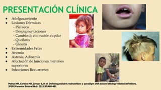PRESENTACIÓN CLÍNICA
● Adelgazamiento
● Lesiones Dérmicas
- Piel seca
- Despigmentaciones
- Cambio de coloración capilar
- Queilosis
- Glositis
● Extremidades Frías
● Anemia
● Astenia, Adinamia
● Afectación de funciones mentales
superiores
● Infecciones Recurrentes
Mehta NM, Corkins MR, Lyman B, et al. Deﬁning pediatric malnutrition: a paradigm shift toward etiology-related deﬁnitions.
JPEN JParenter Enteral Nutr. 2015;37:460-481
 