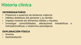 Historia clínica
INTERROGATORIO
• Presencia o ausencia de lactancia materna
• Hábitos dietéticos del paciente y su familia
• Ingesta reciente de alimentos sólidos y líquidos
• Investigar comorbilidades, alteraciones metabólicas o
hidroelectrolíticas y trastornos psicológicos
EXPLORACIÓN FÍSICA
• Anemia
• Deshidratación
 