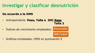 Investigar y clasificar desnutrición
De acuerdo a la OMS
• Antropometría: Peso, Talla e IMC Peso
Talla 2
• Índices de crecimiento empleados: Peso/talla
IMC/edad
• Gráficas empleadas: OMS en puntuación Z
 