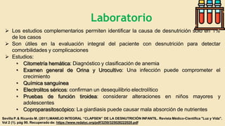  Los estudios complementarios permiten identificar la causa de desnutrición solo en 1%
de los casos
del paciente con desnutrición para detectar
 Son útiles en la evaluación integral
comorbilidades y complicaciones
 Estudios:
• Citometría hemática: Diagnóstico y clasificación de anemia
• Examen general de Orina y Urocultivo: Una infección puede comprometer el
crecimiento
• Química sanguínea
• Electrolitos séricos: confirman un desequilibrio electrolítico
• Pruebas de función tiroidea: considerar alteraciones en niños mayores y
adolescentes
• Coproparasitoscópico: La giardiasis puede causar mala absorción de nutrientes
Sevilla P.& Ricardo M. (2011).MANEJO INTEGRAL “CLAPSEN” DE LA DESNUTRICIÓN INFANTIL. Revista Médico-Científica "Luz y Vida".
Vol 2 (1). pág 90. Recuperado de: https://www.redalyc.org/pdf/3250/325028222020.pdf
Laboratorio
 