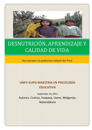 UNFV-EUPG-MAESTRIA EN PSICOLOGÍA EDUCATIVASeptember 10, 2011Septiembre 10, 2011Autores: Ccoicca, Huapaya, Llamo, Melgarejo, NakandakareDESNUTRICIÓN, APRENDIZAJE Y CALIDAD DE VIDAUna mirada a la población infantil del Perú<br />2251075705485<br />Tema:<br />CURSO:Avances Contemporáneos en Psicología Educativa<br />PROFESOR:Víctor Arce Carreón<br />CICLO:    Primero<br />INTEGRANTES:<br />CCOICCA MIRANDA, TEÓFILO<br />HUAPAYA GOMEZ, ELIZABETH<br />LLAMO DIAZ, EVELYN<br />MELGAREJO TORRES, MARÍAISABEL<br />NAKANDARARE  DIAZ, JUANA<br />Lima - Perú<br />2011<br />ÍNDICE<br />INTRODUCCIÓN<br />CAPITULO I: LA DESNUTRICIÓN<br />1.1.   Definición de desnutrición<br />1.2    Factores que propician la desnutrición<br />  1.2.1 Factores sociales y económicos<br />  1.2.2 Factores biológicos:<br />  1.2.3 Factores ambientales:<br />1.3.  Clasificación<br />Según su etiología:<br />Según su intensidad:<br />Según el tiempo de evolución:<br />Según la presentación clínica <br />1.4. La desnutrición en el Perú<br />   1.4.1.  La desnutrición en las regiones en el Perú<br />   1.4.2.  La desnutrición en los departamentos del Perú<br />   1.4.3.  La desnutrición crónica en niños y niñas, según grupos de edad.<br />CAPÍTULO II: EL APRENDIZAJE<br />2.1     Definición de aprendizaje<br />2.2     Indicadores sobre el aprendizaje en el Perú<br />2.3 Influencias de la desnutrición sobre el aprendizaje<br />CAPITULO III: RELACIÓN ENTRE CALIDAD DE VIDA, DESNUTRICIÓN Y APRENDIZAJE<br />     Definición de calidad de vida<br />     Indicadores de la calidad de vida en el Perú<br />     La doble relación que conlleva a una calidad de vida.<br />CONCLUSIONES<br />SUGERENCIAS<br />REFERENCIAS BIBLIOGRÁFICAS<br />INTRODUCCIÓN<br />La erradicación del hambre y la desnutrición crónica infantil debería ser la primera prioridad política, y primera urgencia temporal, en el camino hacia una mayor cohesión social y equidad en el Perú<br />El Derecho a la Alimentación debe ser parte de los derechos mínimos que toda sociedad debe garantizar para poder avanzar hacia una distribución más equitativa de oportunidades y un orden de ciudadanía plena para todos. Es el derecho a la vida el primero que debe garantizarse, y es el daño más crónico el que requiere una intervención más temprana. Focalizando las intervenciones en niños menores de 3 años, mujeres embarazadas y lactantes, así como en sus familias.<br />La desnutrición en los primeros años afecta el desarrollo de las capacidades cognitivas, torna más vulnerable a los estragos de enfermedades a lo largo de la vida, restringiendo por ambas razones las perspectivas de aprendizaje y acumulación de capital humano, lo que a su vez condena a trayectorias laborales de bajos ingresos y muy alta probabilidad de permanecer en situación de pobreza y extrema pobreza. El impacto de la desnutrición determina su reproducción intergeneracional y, al mismo tiempo, su asociación con la reproducción intergeneracional de la exclusión y la pobreza. El perfil nutricional de la población infantil, según datos del INEI (2010), es un  reflejo de las grandes inequidades en la distribución del ingreso y la insuficiente importancia dada a la alimentación y la nutrición en la agenda política de los gobiernos de turno en Perú. Actualmente el Perú vive una economía estable, propicia para erradicar la desnutrición infantil. La fuerza creciente que adquiere el derecho a la alimentación, así como las condiciones económicas e institucionales, donde resalta el crecimiento y la estabilidad económica, los compromisos políticos internacionales y el avance de la democracia, hacen que el hambre no pueda seguir aceptándose como un fenómeno natural que limite el desarrollo de los niños y niñas y perjudique sus capacidades cognitivas para lograr un aprendizaje que le permite tener una calidad de vida adecuada.<br />En el Perú como en el mundo, son varias las organizaciones de las Naciones Unidas que trabajan por la educación. Entre ellas, la UNESCO, dedicada a varias áreas de trabajo, entre las cuales está la contribución para que el Perú cumpla las metas del Movimiento Mundial de quot;
Educación para Todosquot;
 adoptadas en Dakar:<br />Fomentar el cuidado, el desarrollo y la educación de la primera infancia.<br />Universalizar la enseñanza primaria, obligatoria y gratuita.<br />Promover el aprendizaje teórico y práctico en beneficio de los jóvenes y los adultos.<br />Reducir a la mitad el número de analfabetos.<br />Suprimir la disparidad en el 2005 entre niños y niñas y lograr la igualdad en el 2015.<br />Mejorar la calidad de la educación.<br />En este sentido, el proceso de aprendizaje de los niños y niñas está estrechamente vinculado tanto al inicio de la vida escolar como a las interacciones que han tenido en su entorno familiar y en otros espacios por los cuales transita (puestos de salud, escuela, espacios comunales, entre otros) y tiene como base el historial de nutrición y salud que acumuló en la primera infancia. <br />Por lo anteriormente expuesto, se considera que la calidad de vida de los habitantes de una nación, está estrechamente vinculado a la seguridad en la alimentación, educación y salud, principalmente; la disponibilidad y el uso del agua, el sentimiento de pertenencia a un grupo social, el deseo de poseer cosas materiales, es decir de propiedad; el deseo de comunicación, la necesidad de proteger y preservar el medio ambiente. Por tanto, la calidad de vida involucra las áreas de nutrición, salud, educación, derechos humanos, seguridad social, vivienda y seguridad laboral.<br />Por otra parte, la calidad de vida es un proceso dinámico de una persona u hogar determinados, que cambia constantemente y de forma casi imperceptible. Para ello se utiliza seis fuentes de medición: el ingreso corriente, los derechos de acceso a los servicios o bienes gubernamentales (gratuitos o de bajo costo), la propiedad (que conforma el patrimonio básico), los niveles educativos, el tiempo disponible para la educación formal o informal, la recreación, el descanso y las tareas domésticas, la propiedad de activos no básicos como el automóvil, la capacidad de endeudamiento del individuo y del hogar y finalmente la esperanza de vida.<br />CAPITULO I<br />LA DESNUTRICION<br />Definición de desnutrición<br />La desnutrición, es el resultado de un consumo insuficiente de alimento o por la presencia de enfermedades, como las infecciones virales, bacterianas o parasitarias que afectan el aprovechamiento de los nutrientes en la persona (FAO, 2002), que afecta principalmente a la población infantil y está estrechamente vinculado al proceso de crecimiento. Estas dos causas se pueden presentar de manera conjunta agravando la situación nutricional, manifestándose no sólo en una disminución del crecimiento, físico, principalmente en el deterioro de la capacidad productiva mental y física (INIE-PRISMA. 1999). <br />1.2    Factores que propician la desnutrición<br />La desnutrición es un problema social y como tal, tiene sus factores desencadenantes, tales como: Factores sociales y económicos, biológicos y ambientales.<br />  1.2.1 Factores sociales y económicos<br />La pobreza acompaña casi siempre a la desnutrición. Esto lleva a baja disponibilidad y acceso a los alimentos, falta de medios para producirlos o comprarlos, malas condiciones sanitarias, hacinamiento, mal cuidado de los niños, ignorancia, tabú y malas prácticas alimenticias, caprichos alimenticios y factores emocionales.<br />  1.2.2 Factores biológicos:<br />Uno de los principales de la desnutrición infantil es la desnutrición materna, con el riesgo del bajo peso al nacer. Otros son las enfermedades infecciones virales, bacterianas, protozoarias y parasitarias. La enfermedad diarreica y las infecciones respiratorias son también otros factores biológicos responsables de la desnutrición infantil, porque se acompañan generalmente de anorexia, vómitos, con la disminución de absorción intestinal y aumento del catabolismo corporal. Las dietas inadecuadas tanto en cantidad como en calidad, las anomalías metabólicas, estrés, etc., también contribuyen a una absorción defectuosa o insuficiente de los alimentos.<br />  1.2.3 Factores ambientales:<br />En este grupo debe incluirse el hacinamiento, las malas condiciones sanitarias, los ciclos agrícolas, malas prácticas de cultivos, cambios de clima, catástrofes naturales, etc.<br />1.2.4.- Grupo de riesgo<br />La desnutrición crónica es más frecuente en infantes, especialmente en prematuros o con bajo peso al nacer (menor de 2,500 gr), y en lo niños preescolares, mujeres embarazas o en etapa de lactancia, luego los ancianos y adolescentes.  <br />1.3.  Clasificación<br />Según su etiología:<br />Desnutrición primaria: producida por ingesta insuficiente o desequilibrada de nutrientes.<br />Desnutrición secundaria: debida a alteraciones fisiopatológicas pre-existentes.<br />Desnutrición mixta.<br />Según su intensidad:<br />Grado I o leve.<br />Grado II o moderado.<br />Grado III o severo.<br />1.3.3 Según el tiempo de evolución:<br />1. Desnutrición Aguda: bajo peso para la talla (emaciación).<br />2. Desnutrición Crónica: retardo del crecimiento (déficit de la T/E).<br />1.3.4 Según la presentación clínica <br />1. Kwashiorkor.<br />El kwashiorkor es una de las formas serias de la MPE. Se observa a menudo en niños de uno a tres años de edad, pero puede aparecer a cualquier edad. Se encuentra en niños que tienen una dieta por lo general baja en energía y proteína y también en otros nutrientes. A menudo los alimentos suministrados al niño son principalmente carbohidratos; alimentos de mucho volumen que además no se suministran frecuentemente.<br />El kwashiorkor es común que se asocie con enfermedades infecciosas, que, inclusive, lo pueden precipitar. La diarrea, infecciones respiratorias, sarampión, tos ferina, parásitos intestinales y otras entidades clínicas son causas habituales subyacentes de MPE y pueden hacer que los niños desarrollen el kwashiorkor o el marasmo nutricional. Estas infecciones por lo general producen pérdida del apetito, que es una causa importante de la MPE grave. Las infecciones, especialmente las que se acompañan de fiebre, ocasionan una mayor pérdida de nitrógeno en el organismo, que sólo se puede reemplazar con una dieta con proteínas.<br />El agua corporal total está aumentada en relación al peso corporal.<br />El sodio corporal está aumentado pero distribuido inadecuadamente, generando:<br />Hiponatremia<br />Hipopotasemia por insuficiencia adrenal relativa.<br />Hipofosfatemia por pobre ingesta, déficit de vitamina D y por<br />hiperparatiroidismo secundario.<br />Hipocalcemia por deficiencia de vitamina D, hipomagnesemia y aumento de desmineralización.<br />Los niveles plasmáticos del Zinc y Cobre también están disminuidos.<br />Aflatoxinas: disminuye la acción de varias enzimas, alteran la inmunidad mediada por células, la respuesta de anticuerpos y el complemento. Ocasiona el hígado graso hasta necrosis tóxica.<br />Radicales libres: el aumento de radicales libres disminuye las enzimas antioxidantes.<br />Marasmo.<br />En la mayoría de los países el marasmo, la otra forma grave de malnutrición proteícoenergética (MPE), predomina ahora mucho más que el kwashiorkor. En el marasmo, la principal carencia es de alimentos en general, y por lo tanto, también de energía. Puede suceder a cualquier edad, sobre todo hasta alrededor de tres años y medio, pero en contraste con el kwashiorkor, es más común durante el primer año de vida. El marasmo nutricional es en realidad una forma de hambre, y las posibles causas subyacentes son numerosas. Por cualquier razón, el niño no recibe cantidad suficiente de leche materna o de cualquier alimento alternativo.<br />Comparación de las características del kwashiorkor y el marasmo<br />CaracterísticaKwashiorkorMarasmoInsuficiente crecimientoPresentePresenteEmaciaciónPresentePresente, notorioEdemaPresente (algunas veces leve)AusenteCambios en el cabelloComúnMenos comúnCambios mentalesMuy comúnRarosDermatosis, copos de pinturaComúnNo ocurreApetitoPobreBuenoAnemiaGrave (algunas veces)Presente, menos graveGrasa subcutáneaReducida pero presenteAusenteRostroPuede ser edematosoMacilento, cara de monoInfiltración grasa del hígadoPresenteAusente<br />Quizá las causas precipitantes más importantes del marasmo son las infecciones y enfermedades parasitarias de la infancia. Estas incluyen sarampión, la tos ferina, diarrea, malaria, y otras debidas a parásitos. Las infecciones crónicas como la tuberculosis pueden también llevar al marasmo. Otras causas comunes del marasmo son el parto prematuro, la deficiencia mental y las molestias digestivas, como malabsorción o vómito. Una causa muy común es también la interrupción temprana de la lactancia.<br />Kwashiorkor-marasmo.<br />A los niños con características de marasmo nutricional y kwashiorkor se les clasifica como kwashiorkormarásmico. Según la clasificación de Wellcome (véase más arriba) se da este diagnóstico a todo niño con malnutrición grave que tiene edema y un peso por debajo de 60 por ciento de lo esperado para la edad. Los niños con kwashiorkormarásmico tienen todas las características del marasmo nutricional, incluso emaciación grave, falta de grasa subcutánea, crecimiento deficiente, y además del edema, que siempre se encuentra, pueden tener también algunas de las características del kwashiorkor ya descritas. Asimismo puede ocasionar cambios en la piel, por ejemplo, dermatosis en copos de pintura; cambios del cabello, cambios mentales y hepatomegalia. Muchos de estos niños presentan diarrea.<br />Factores de riesgo asociados a la desnutrición<br />• Bajo peso al nacer<br />• Nacimientos múltiples<br />• Pobreza<br />• Destete precoz y suplementación inadecuada<br />• Alto número de hermanos<br />• Muerte de hermanos, especialmente antes de los 12 meses de vida<br />• Analfabetismo<br />• Familias disfuncionales<br />• Alcoholismo familiar<br />• Saneamiento ambiental inadecuado<br />• Infecciones gastrointestinales frecuentes.<br />Desnutrición crónica severa<br />El cuadro clínico varía, por ello se utiliza la clasificación de Mc Laren (presentación clínica y fisiopatológica)<br />• Kwashiorkor<br />􀂅 Anorexia, letargia<br />􀂅 Disminución de masa muscular<br />􀂅 Edema, ascitis<br />􀂅 Dermatitis<br />􀂅 Cabello ralo y des pigmentado<br />• Marasmo<br /> Aspecto emaciado <br />􀂅 Atrofia muscular<br />􀂅 Abdomen distendido<br />􀂅 Hipotonía muscular<br />1.4. La desnutrición en el Perú<br />La desnutrición sigue siendo uno de los problemas más graves y prevalentes en nuestro país.<br />En el Perú, la desnutrición crónica tiene una prevalencia del 24.2% de los niños menores de 5 años, con una mortalidad del 18 por mil nacidos vivos.<br />Cuando se aborda el tema de la nutrición, usualmente se suele asociar a tópicos de alimentación; sin embargo, la situación nutricional y de  salud de las personas no sólo depende del consumo adecuado de alimentos en términos de calidad y cantidad, sino también de la ausencia de enfermedades como las infecciones, especialmente gastrointestinales. El conjunto de alteraciones originadas por el desequilibrio de estos factores se le conoce con el término de malnutrición. Generalmente, dos indicadores describen la situación de la salud de una población: prevalencia de desnutrición crónica y prevalencia de anemia en niños y niñas menores de cinco años. En tal sentido la desnutrición es un indicador de desarrollo del país, y su disminución contribuirá, a garantizar el desarrollo de la capacidad física, intelectual, emocional y social de las niñas y niños.<br />   1.4.1.  La desnutrición en las regiones en el Perú<br />Según los datos registrados por el INEI 2010 (ver gráfico), la desnutrición infantil, según el área de residencia, tiene mayor prevalencia en las regiones rurales (31.3%), frente al área urbana (10.1%) donde los niveles de desnutrición, también están aún por encima de los niveles mundialmente aceptados (menor al 3%). Y en términos de regiones naturales, se evidencia un mayor porcentaje en la Región de la sierra (27.6%), seguido de la selva con (21.7%) y en la costa con (10.3%) <br />La desnutrición crónica en el Perú, por regiones geográficas 2010<br />40576531750<br />Elaboración propia. Fuente: Mapa de desnutrición crónica en niños y niñas menores de cinco años a nivel provincial y distrital 2009-INEI.<br />   1.4.2.  La desnutrición en los departamentos del Perú<br />Lo contradictorio del Perú, es que los departamentos que cuentan con yacimientos mineros (altos ingresos por Canon Minero) y una rica biodiversidad, sigan teniendo altas tasas de desnutrición infantil. Según datos del INEI-2010, el departamento con mayor porcentaje de desnutrición infantil sigue siendo Huancavelica (44.7), Cajamarca (32%), Huánuco (31%), Apurímac (30.9%). Y el departamento donde existe un menor porcentaje de desnutrición es Tacna (2.4%), que está por debajo del parámetro internacional permitido (3%). Es tarea del Estado, buscar el equilibrio económico, educativo y de salud nutricional para superar estas brechas.<br />Elaboración propia. Fuente: Mapa de desnutrición crónica en niños y niñas menores de cinco años a nivel provincial y distrital 2009-INEI.<br />   1.4.3.  La desnutrición crónica en niños y niñas, según grupos de edad.<br />La desnutrición crónica en niños y niñas, según grupos de edad en contraste a los datos registrados por INEI-2007-2009, indica una alta prevalencia en los infantes menores de 6 meses (5.3%) frente al (2.4%) del 2007, evidenciando un incremento en los niveles de desnutrición en este grupo de niños y niñas. Este incremento, está estrechamente relacionado con los periodos de lactancia materna, alimentación de la madre y el acceso a la salud y nivel de educación de la madre (ver gráfico).<br />            <br />Elaboración propia. Fuente: Mapa de desnutrición crónica en niños y niñas menores de cinco años a nivel provincial y distrital 2009-INEI.<br />CAPÍTULO II<br />EL APRENDIZAJE<br />2.1     Definición de aprendizaje<br />Es una actividad individual que se desarrolla en un contexto social y cultural. Es el resultado de procesos cognitivos individuales mediante los cuales se asimilan e interiorizan nuevas informaciones (hechos, conceptos, procedimientos, valores), se construyen nuevas representaciones mentales significativas y funcionales (conocimientos), que luego se pueden aplicar en situaciones diferentes a los contextos donde se aprendieron. Aprender no solamente consiste en memorizar información, es necesario también otras operaciones cognitivas que implican: conocer, comprender, aplicar, analizar, sintetizar y valorar. En cualquier caso, el aprendizaje siempre conlleva un cambio en la estructura física del cerebro y con ello de su organización funcional. Este proceso de aprendizaje está estrechamente vinculado con la educación, el desarrollo personal y la calidad de vida.<br />2.2     Indicadores sobre el aprendizaje en el Perú<br />Los indicadores que permiten evaluar una buena calidad de educación, están referidas a las evaluaciones internacionales, nacionales, el nivel de logro alcanzado en los objetivos, el porcentaje de repitencia y el número de matrículas.<br />2.2.1 Informe PISA 2009<br />Según datos del informa trianual PISA, el Perú ocupa el puesto 63 de 64 países evaluados en los niveles de comprensión lectora, lógico matemático y competencia científica (Comprensión lectora 370 puntos, lógico-matemático 365 puntos y competencia científica 369 puntos) muy por debajo del promedio aceptado internacionalmente para tener una calidad educativa. Los primeros lugares los ocupa China-Shanghái con 566 puntos respectivamente.<br />Encuesta censal estudiantes (ECE) <br />Resultado Nacional Evaluación Censal de Estudiantes (ECE) Segundo Grado de Primaria 2008-2009 -2010 en Comprensión –lectora. Como se aprecia en el gráfico, existe un alto índice de prevalencia de niños y niñas que no lograr alcanzar los objetivos trazados en comprensión lectora (color rojo), aunque se observa un pequeño incremento en aquellos que lograron alcanzar los objetivos a comparación del año 2008.<br />46291567854<br />Elaboración propia. Fuente: MINEDU-2010<br />Resultado Nacional de la Evaluación Censal de Estudiantes (ECE) Segundo Grado de Primaria 2008-2009 -2010 en Matemáticas<br />Los niveles de logro, tanto en lectura como en matemáticas aún siguen siendo muy bajos.<br />462915176257<br />Elaboración propia. Fuente: MINEDU-2010<br />En el gráfico se puede apreciar el nivel de educación de la población mayor de 15 años por condición de pobreza (INEI-2010). Los datos hallados indican que en los segmentos pobre, pobre extremo y pobre no extremo, representan un mayor porcentaje de la población que solo tiene educación primaria (concluida y no concluida)<br />46291553975<br />2.3 Influencias de la desnutrición sobre el aprendizaje<br />El gobierno peruano reconoce que la educación escolar es necesaria para formar niños independientes y competentes. Pero el hecho es que son pocos los escolares que complementan su educación básica en el tiempo esperado. Muchas son las causas de esta ineficiencia ¿es la prevalencia de la desnutrición en el Perú, y sus efectos en el desarrollo intelectual y en la competencia del escolar un factor causal? Para responder, se define a la desnutrición como un problema del desarrollo humano y como un componente de la pobreza extrema. La base empírica está en los estudios sobre las consecuencias fundamentales de la desnutrición en este y en otros países. El Banco Mundial presentó el 6 de octubre del presente año su último informe sobre desarrollo infantil. Nuestro país, por reducidos presupuestos destinados a la niñez, observa altos porcentajes de niños que no alcanzan el peso mínimo al nacer así como de desnutrición crónica, que afectan su desarrollo físico y cognitivo. Se requiere revertir esta grave situación que inexorablemente influirá negativamente en nuestras próximas generaciones.<br />La desnutrición modifica la dinámica propia del desarrollo humano a través de cambios en el cerebro, mediante el retardo, en el crecimiento físico y la inhibición emocional y motivacional, demorando la adquisición de habilidades y actividades motoras que inducen cambios en la estructura cognoscitiva. Así como también modifica o influye sobre los patrones de comportamiento durante la adultez. Los niños con enanismos tienen una menor capacidad de aprendizaje, por lo que su rendimiento escolar disminuye, reduciendo así  el desarrollo educativo.  Todos estos mecanismos, aisladamente y en combinación, restringen el provecho que puede sacar el niño del ambiente social que favorece el aprendizaje y el desarrollo de la capacidad intelectual. Con mucha frecuencia se produce un síndrome de factores adversos que interactúan mutuamente; por ejemplo, la pobreza va acompañada de una mala nutrición y salud deficiente, hogar superpoblado, carencia de estimulación intelectual, inferior conocimiento del idioma, falta de interés de los padres por la enseñanza, mala escolaridad y un incierto porvenir económico. La pobreza definida en términos económicos, es una de las causas directas e indirectas de la desnutrición y el rezago en el desarrollo intelectual, así como del pobre rendimiento escolar. El rendimiento de los estudiantes en las escuelas públicas, donde acude la población con menores recursos económicos, es deficiente, y en muchos de los casos no alcanzan el nivel mínimo esperado. Por lo anteriormente expuesto, se demuestra que la pobreza está relacionado con el rezago en el desarrollo cognitivo, así como un rendimiento escolar insatisfactorio. Esto es cierto aun en poblaciones con una estrecha variación social y económica, en las cuales la mayor parte de la gente vive en condiciones de pobreza o pobreza extrema y donde la desnutrición es endémica. Es preciso mencionar que los niveles de pobreza no son iguales para todos y hay algunos que están peores que otros. Aquellos niños que se encuentran en extrema pobreza se encuentran en desventaja incluso en las escuelas públicas, las oportunidades de aprendizaje son menores para los estudiantes más pobres Existen también perspectivas culturales o socio-psicológicas de la pobreza, una de las más populares ha sido la llamada “cultura de la pobreza”, que se refiere a las conductas, creencias y actitudes que se usan para ajustarse a una realidad socioeconómica de recursos limitados, que se transmiten inter-generacionalmente. En este caso, los individuos que viven en un entorno en la cual hay un ambiente de conformismo, propio de las condiciones, económico-sociales, tienden a entrar en un círculo productivo bajo los parámetros de la pobreza, ya que dicen que: “nacimos pobres y seguiremos siendo pobres”. Estos factores en cadena, son responsables directos de la realidad educativa en el Perú. A pesar de que los beneficios significativos a los que la educación puede llevar en el ámbito individual, familiar y social, en la mayoría de los países en vías de desarrollo.  <br />La eficiencia educativa es comparativamente baja. En el caso del Perú, si bien la eficiencia educativa ha mejorado en los últimos años, aún subsisten serios problemas. El número de matriculados no cumple el 100% de la población en edad de asistir a la escuela, las tasas de deserción y repetición son altas y los niveles de rendimiento en pruebas estandarizadas muestran notables desigualdades que favorecen a los estudiantes de los niveles socioeconómicos altos y son más bajos entre los más pobres. ¿Qué determina este resultado? ¿Qué factores están operando en el ámbito escolar? Los determinantes en el desarrollo el rendimiento escolar son los factores nutricionales; indicadores de la pobreza, y los factores sociales debido a la pérdida de los valores y de confianza hacia el país. El ciudadano pobre se ve obligado a buscar la forma de subsistir frente al abandono en que se encuentra. Y por lo tanto la influencia que tiene hacia sus hijos; con respecto al estudio, será deficiente, pues estarán más avocados al trabajo.<br />CAPITULO III<br />RELACIÓN ENTRE CALIDAD DE VIDA, DESNUTRICIÓN Y APRENDIZAJE<br />     Definición de calidad de vida<br />La calidad de vida es el bienestar, felicidad, satisfacción de la persona que le permite una capacidad de actuación o de funcionar en un momento dado de la vida. Es un concepto subjetivo, propio de cada individuo, que está muy influido por el entorno en el que vive como la sociedad, la cultura, las escalas<br />Según la OMS, la calidad de vida es: quot;
la percepción que un individuo tiene de su lugar en la existencia, en el contexto de la cultura y del sistema de valores en los que vive y en relación con sus objetivos, sus expectativas, sus normas, sus inquietudes. Se trata de un concepto muy amplio que está influido de modo complejo por la salud física del sujeto, su estado psicológico, su nivel de independencia, sus relaciones sociales, así como su relación con los elementos esenciales de su entornoquot;
.<br />Indicadores de la calidad de vida en el Perú:<br />Los indicadores sobre calidad de vida son aquellos logros que permiten determinar la satisfacción de ciertas necesidades básicas, para llevar una vida digna, ser productivos y brindar una mano de obra calificada, un buen nivel de educación, una alimentación balanceada, tener una vivienda propia y el acceso a la salud.<br />Esperanza de Vida<br />La esperanza de vida, se manifiesta es los años de vida que los habitantes de un país deben alcanzar desde el momento del nacimiento y está estrechamente vinculado a la calidad de vida (salud, alimentación, vivienda, trabajo, recreación).<br />En el Perú la esperanza de vida en el año 2000 era de 69.3 años, en el 2010 es de 73.1 años y según proyecciones para el 2015 será de 74.1 años. Este aumento significativo en la esperanza de vida, es producto de los logros en desarrollo económico y social que si bien es cierto no llega a toda la población, al menos refleja un avance (ver gráfico).<br />367665-300355<br />Fuente. MINSA 2010-PERÚ<br />Mortalidad Infantil<br />Según datos del INEI-2010, las tasas de mortalidad infantil muestran una disminución significativa en comparación al año 2000. Actualmente el porcentaje de mortalidad infantil es de 11 por cada mil niños nacidos vivos, sin embargo el departamento donde se observa una mayor mortalidad infantil sigue siendo Huancavelica. Esta mortalidad infantil, está vinculado a los problemas de salud, alimentación y cambios climáticos.<br />68199085090<br />Grado de Alfabetismo<br />El nivel de alfabetización está estrechamente relacionado con la calidad de vida de los habitantes de una nación, ya que una población instruida generará mayor desarrollo económico y social.<br />Si tomamos como referencia el porcentaje de la población analfabeta en el año 1961 que era de 38.9% y la contrastamos con los porcentajes del año 2007 que era de 7.1%, podemos deducir que casi estamos a punto de erradicar el analfabetismo en el Perú, pero realmente estamos educando a la población más necesitada para que pueda alcanzar una calidad de vida adecuada, porque no solo se trata de saber leer y escribir, sino en enseñarle a procesar ese conocimiento y su aplicación en la vida cotidiana.<br />9729521397000<br />Fuente. Minsa-Perú<br />Nivel educacional  <br />Solo el 74.5% culmina satisfactoriamente la primaria.<br />Mujeres 75.1 <br />Varones 73.9<br />El 6.7% de los escolares repite de año.<br />El 11.5% de la población escolar repite en el 2do grado de primaria.<br />En 2010 solo el 28,7%  de los estudiantes del segundo grado logró los objetivos esperados en Comprensión Lectora.<br />En 2010 solo el 13,8% de los estudiantes del segundo grado logró los objetivos esperados en matemáticas.<br />75 mil instituciones educativas (el 75% es pública).<br />490 mil docentes.<br />8,6 millones de estudiantes<br />14’166.8 millones de soles es el presupuesto para el sector educación 2011, equivalente al 15% del PBI.<br />Nivel Nutricional <br />En el Perú, se observa un alto índice de la población infantil afacetada por la anemia. Y esto tiene una relación directa con el aprendizaje y la calidad de vida. Como se puede apreciar en el cuadro, los índices de anemia son mayores en las zonas rurales<br />En estudiantes afectados por la anemia, en cualquiera de sus formas, el desarrollo cognitivo será lento y por tanto el aprendizaje no será el apropiado.<br />Prevalencia de anemia en niños y niñas, según ámbito geográfico 2010<br />Tipos de anemiaNumero Ámbito geográficoTotal con anemiaLeveModeradaSeveraDe niños y niñasUrbana33.019.912.90.24829Rural43.426.618.50.62852Región naturalLima metropolitana28.617.311.30.01710Resto costa29.319.69.50.21763sierra47.125.221.10.82949Selva39.826.413.30.11258<br />Elaboración propia. Fuente: Encuesta demográfica y de salud familiar 2010-INEI.<br />La Calidad de Vida en el Perú, también se ve reflejada en las Necesidades Básicas Insatisfechas (NBI) que en el Perú se han reducido significativamente, así entre 1993 y 2006 la población afectada con algún tipo de NBI se ha reducido en cerca de 14 puntos porcentuales.<br />La Calidad de Vida en el PerúCENSO-1993CENSO-20052006-I (ENHO)Calidad de vivienda (%)45.237.937.1Hacinamiento (%)26.218.616.1Acceso a servicios42.927.125.4Acceso a educación (%)11.312.812.3Al menos un NBI (%)61.950.648.0Fuente:INEI. Varias publicaciones.<br />La revista especializada  International Living (2011) realiza un estudio anual a 194 países en base a nueve pilares sobre la calidad de vida. En esta evaluación, los países que obtienen un puntaje por debajo de 50/100 puntos son considerados con una mala calidad de vida. El Perú obtiene un promedio final de 60 puntos y estamos ubicados en el puesto 77 lo que indica que a pesar de los esfuerzos logrados y la publicidad engañosa, la realidad es otra y estamos por debajo de Bolivia, Chile, Ecuador.<br />Perú: calidad de vidaCoste de vida66Ocio y cultura53Economía50Medio ambiente70Libertad75Salud56Infraestructura32Riesgo y seguridad64Clima80Resultado Final60<br />     La doble relación que conlleva a una calidad de vida.<br />La figura referida al marco conceptual de la desnutrición infantil elaborado por la Fondo de las Naciones Unidas para la Infancia (UNICEF) agrupa las causas de la desnutrición crónica en: causas directas, causas subyacentes y causas básicas. En la estimación de la desnutrición crónica, se incluye entre las causas directas la tasa de mortalidad infantil. Entre las causas subyacentes se considera el acceso a los sistemas de salud, agua y saneamiento, nivel educativo, actividad económica de la madre, derecho a la identidad, como los más importantes.<br />El nivel nutricional  y educativo, son  indicadores claves para determinar el progreso de un país. Si un estado no cumple con satisfacer las demandas alimentarias y sanitarias en la población infantil, tendrá mayores gastos a futuro en medicinas e infraestructura hospitalaria porque tendrá una población enferma y dependiente, con una baja calidad de producción y una mano de obra barata.En el Perú existen 44 pueblos indígenas, la mayor parte de ellos hablantes de lenguas peruanas distintas del castellano. Garantizar el derecho a una educación de calidad para los niños y niñas hablantes de estas lenguas plantea el reto de construir propuestas educativas diferenciadas, pertinentes culturalmente y que promuevan la unidad en la diversidad.<br />28283916644100<br />CONCLUSIONES<br />La desnutrición crónica es un indicador de desarrollo del País y su disminución, contribuirá a garantizar el desarrollo de la capacidad física, intelectual, emocional y social de las niñas y niños.<br />En el Perú los índices de desnutrición tienen una alta prevalencia sobre todo en zonas rurales (Huancavelica, Cajamarca, Loreto).<br />Una de las causas que propicia la desnutrición es la falta  de conocimiento sobre los alimentos nutritivos.<br />En el Perú según dato de INEI 2010  se observa una alta  tasa de desnutrición crónica en niños menores de 6 meses (5,3 %).<br />El gobierno debe de tener una política adecuada con respecto a la educación y todo lo que involucra el buen desarrollo del escolar (buena nutrición, salud, educación, etc.). <br />A mayor desnutrición menor serán los niveles de aprendizaje y por lo tanto disminuirá la calidad de vida.<br />SUGERENCIAS<br />Debido a los altos índices de desnutrición crónica en la población infantil, especialmente en las zonas rurales, el estado debe asumir un compromiso real para brindar asistencia a los más necesitados.<br />Se deben reorganizar los programas  de asistencia social (vaso de leche, comedores populares, etc.)<br />Se deben dar mayor difusión a la ingesta de alimentos andinos en nutrientes, con alto valor proteico.<br />Se deben realizar  campañas de control de talla y peso para identificar los niños más vulnerables a sufrir desnutrición crónica.<br />Se deben promover campañas de  salud nutricional en los colegios y en todas comunidades rurales y urbanas.<br />El gobierno debe  centrarse en mejorar la calidad de vida de los peruanos, en especial de los más pobres, de esta manera se pondrá la base para mejorar la calidad educativa y el buen desarrollo del escolar.<br />REFERENCIAS BIBLIOGRÁFICAS<br />Mapa de desnutrición crónica en niños y niñas menores de cinco años a nivel provincial y distrital 2009. INEI.Perú. Lima<br />Encuesta demográfica y de salud familiar 2010. INEI. Perú. Lima.<br />Perú: Compendio Estadístico 2011. Tomo I. INEI. Perú. Lima<br />Educación y pobreza: para financiar el desarrollo hay que invertir en las niñas y niños (2002). UNICEF.<br />Enlaces de entidades gubernamentales y privados consultados:<br />http://www1.internationalliving.com/qofl2010/index.php<br />www.unicef.org/spanish/<br />www.fao.org/index_es.htm <br />www.who.int/es/<br />www.un.org/es/ <br />www.caritas.org.pe/ <br />www.minsa.gob.pe/<br />www.inei.gob.pe<br />www.inmp.gob.pe/<br />www.paho.org/default_spa.htm<br />www.ilo.org/spanish <br />