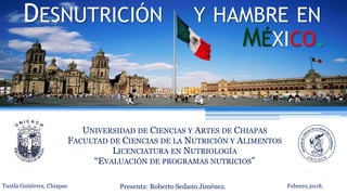 DESNUTRICIÓN Y HAMBRE EN
MÉXICO.
UNIVERSIDAD DE CIENCIAS Y ARTES DE CHIAPAS
FACULTAD DE CIENCIAS DE LA NUTRICIÓN Y ALIMENTOS
LICENCIATURA EN NUTRIOLOGÍA
“EVALUACIÓN DE PROGRAMAS NUTRICIOS”
Presenta: Roberto Sedano Jiménez.Tuxtla Gutiérrez, Chiapas Febrero,2018.
 