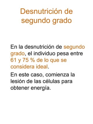 Desnutrición de
segundo grado

En la desnutrición de segundo
grado, el individuo pesa entre
61 y 75 % de lo que se
considera ideal.
En este caso, comienza la
lesión de las células para
obtener energía.

 
