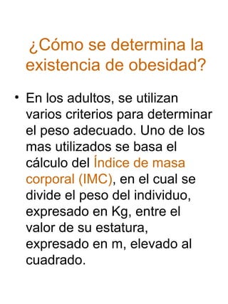 ¿Cómo se determina la
existencia de obesidad?
• En los adultos, se utilizan
varios criterios para determinar
el peso adecuado. Uno de los
mas utilizados se basa el
cálculo del Índice de masa
corporal (IMC), en el cual se
divide el peso del individuo,
expresado en Kg, entre el
valor de su estatura,
expresado en m, elevado al
cuadrado.

 