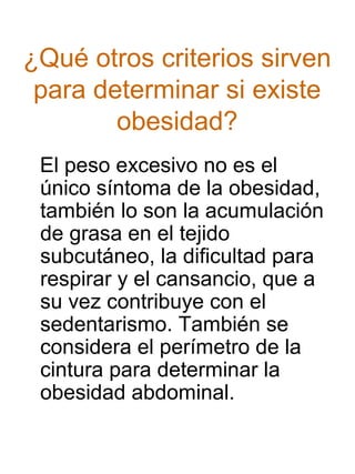 ¿Qué otros criterios sirven
para determinar si existe
obesidad?
El peso excesivo no es el
único síntoma de la obesidad,
también lo son la acumulación
de grasa en el tejido
subcutáneo, la dificultad para
respirar y el cansancio, que a
su vez contribuye con el
sedentarismo. También se
considera el perímetro de la
cintura para determinar la
obesidad abdominal.

 