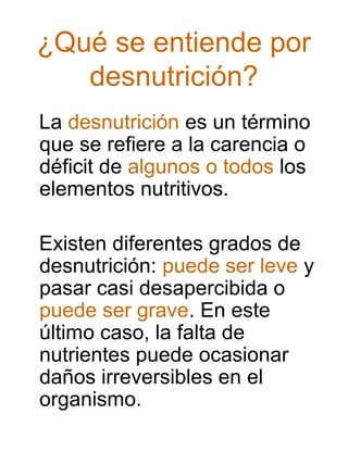 ¿Qué se entiende por
desnutrición?
La desnutrición es un término
que se refiere a la carencia o
déficit de algunos o todos los
elementos nutritivos.
Existen diferentes grados de
desnutrición: puede ser leve y
pasar casi desapercibida o
puede ser grave. En este
último caso, la falta de
nutrientes puede ocasionar
daños irreversibles en el
organismo.

 