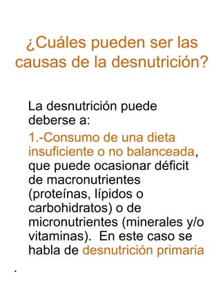 ¿Cuáles pueden ser las
causas de la desnutrición?
La desnutrición puede
deberse a:
1.-Consumo de una dieta
insuficiente o no balanceada,
que puede ocasionar déficit
de macronutrientes
(proteínas, lípidos o
carbohidratos) o de
micronutrientes (minerales y/o
vitaminas). En este caso se
habla de desnutrición primaria
.

 
