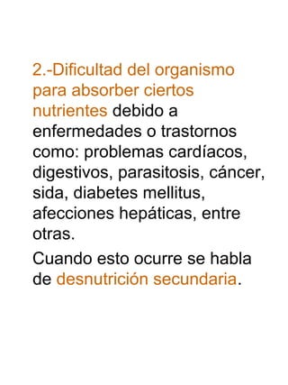 2.-Dificultad del organismo
para absorber ciertos
nutrientes debido a
enfermedades o trastornos
como: problemas cardíacos,
digestivos, parasitosis, cáncer,
sida, diabetes mellitus,
afecciones hepáticas, entre
otras.
Cuando esto ocurre se habla
de desnutrición secundaria.

 