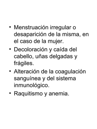 • Menstruación irregular o
desaparición de la misma, en
el caso de la mujer.
• Decoloración y caída del
cabello, uñas delgadas y
frágiles.
• Alteración de la coagulación
sanguínea y del sistema
inmunológico.
• Raquitismo y anemia.

 