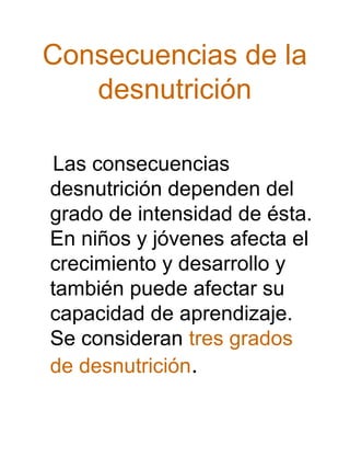 Consecuencias de la
desnutrición
Las consecuencias
desnutrición dependen del
grado de intensidad de ésta.
En niños y jóvenes afecta el
crecimiento y desarrollo y
también puede afectar su
capacidad de aprendizaje.
Se consideran tres grados
de desnutrición.

 