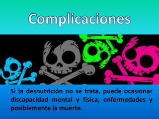 Complicaciones	Si la desnutrición no se trata, puede ocasionar discapacidad mental y física, enfermedades y posiblemente la muerte.