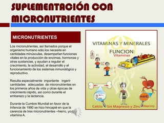 SUPLEMENTACIÓN CON
MICRONUTRIENTES
 MICRONUTRIENTES
Los micronutrientes, así llamados porque el
organismo humano sólo los necesita en
cantidades minúsculas, desempeñan funciones
vitales en la producción de enzimas, hormonas y
otras sustancias, y ayudan a regular el
crecimiento, la actividad, el desarrollo y el
funcionamiento de los sistemas inmunológico y
reproductivo.

Resulta especialmente importante ingerir
cantidades adecuadas de micronutrientes en
los primeros años de vida y otras épocas de
crecimiento rápido, así como durante el
embarazo y la lactancia.

Durante la Cumbre Mundial en favor de la
Infancia de 1990 se hizo hincapié en que la
carencia de tres micronutrientes –hierro, yodo y
vitamina A.
 