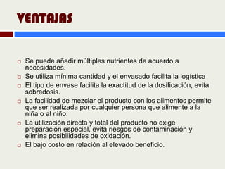 VENTAJAS

   Se puede añadir múltiples nutrientes de acuerdo a
    necesidades.
   Se utiliza mínima cantidad y el envasado facilita la logística
   El tipo de envase facilita la exactitud de la dosificación, evita
    sobredosis.
   La facilidad de mezclar el producto con los alimentos permite
    que ser realizada por cualquier persona que alimente a la
    niña o al niño.
   La utilización directa y total del producto no exige
    preparación especial, evita riesgos de contaminación y
    elimina posibilidades de oxidación.
   El bajo costo en relación al elevado beneficio.
 