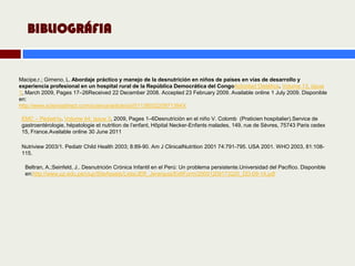 BIBLIOGRÁFIA


Macipe,r.; Gimeno, L. Abordaje práctico y manejo de la desnutrición en niños de países en vías de desarrollo y
experiencia profesional en un hospital rural de la República Democrática del CongoActividad Dietética. Volume 13, Issue
1, March 2009, Pages 17–26Received 22 December 2008. Accepted 23 February 2009. Available online 1 July 2009. Disponible
en:
http://www.sciencedirect.com/science/article/pii/S113803220971394X

 EMC – Pediatría. Volume 44, Issue 3, 2009, Pages 1–6Desnutrición en el niño V. Colomb (Praticien hospitalier).Service de
 gastroentérologie, hépatologie et nutrition de l’enfant, Hôpital Necker-Enfants malades, 149, rue de Sèvres, 75743 Paris cedex
 15, France.Available online 30 June 2011

 Nutriview 2003/1. Pediatr Child Health 2003; 8:89-90. Am J ClinicalNutrition 2001 74:791-795. USA 2001. WHO 2003, 81:108-
 115.

  Beltran, A.;Seinfeld, J.. Desnutrición Crónica Infantil en el Perú: Un problema persistente.Universidad del Pacífico. Disponible
  en:http://www.up.edu.pe/ciup/SiteAssets/Lists/JER_Jerarquia/EditForm/20091209173220_DD-09-14.pdf
 