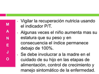 M
A

•

•

N
E
J
O

•

Vigilar la recuperación nutricia usando
el indicador P/T.
Algunas veces el niño aumenta mas su
estatura que su peso y en
consecuencia el índice permanece
debajo de 100%.
Se debe involucrar a la madre en el
cuidado de su hijo en las etapas de
alimentación, control de crecimiento y
manejo sintomático de la enfermedad.

 