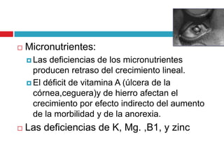 

Micronutrientes:
 Las

deficiencias de los micronutrientes
producen retraso del crecimiento lineal.
 El déficit de vitamina A (úlcera de la
córnea,ceguera)y de hierro afectan el
crecimiento por efecto indirecto del aumento
de la morbilidad y de la anorexia.


Las deficiencias de K, Mg. ,B1, y zinc

 