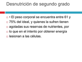Desnutrición de segundo grado







• El peso corporal se encuentra entre 61 y
75% del ideal, y quienes la sufren tienen
agotadas sus reservas de nutrientes, por
lo que en el intento por obtener energía
lesionan a las células.

 