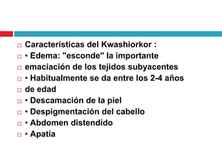 










Características del Kwashiorkor :
• Edema: "esconde" la importante
emaciación de los tejidos subyacentes
• Habitualmente se da entre los 2-4 años
de edad
• Descamación de la piel
• Despigmentación del cabello
• Abdomen distendido
• Apatía

 