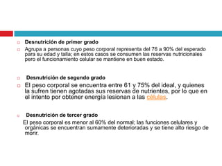 








Desnutrición de primer grado
Agrupa a personas cuyo peso corporal representa del 76 a 90% del esperado
para su edad y talla; en estos casos se consumen las reservas nutricionales
pero el funcionamiento celular se mantiene en buen estado.

Desnutrición de segundo grado

El peso corporal se encuentra entre 61 y 75% del ideal, y quienes
la sufren tienen agotadas sus reservas de nutrientes, por lo que en
el intento por obtener energía lesionan a las células.
Desnutrición de tercer grado

El peso corporal es menor al 60% del normal; las funciones celulares y
orgánicas se encuentran sumamente deterioradas y se tiene alto riesgo de
morir.

 