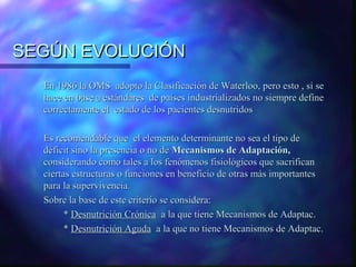 SEGÚN EVOLUCIÓN
En 1986 la OMS adopto la Clasificación de Waterloo, pero esto , si se
hace en base a estándares de países industrializados no siempre define
correctamente el estado de los pacientes desnutridos
Es recomendable que el elemento determinante no sea el tipo de
déficit sino la presencia o no de Mecanismos de Adaptación,
considerando como tales a los fenómenos fisiológicos que sacrifican
ciertas estructuras o funciones en beneficio de otras más importantes
para la supervivencia.
Sobre la base de este criterio se considera:
* Desnutrición Crónica a la que tiene Mecanismos de Adaptac.
* Desnutrición Aguda a la que no tiene Mecanismos de Adaptac.

 