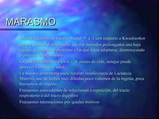 MARASMO
La mas frecuente en nuestro medio: 9 a 1 con respecto a Kwashiorkor
Ocurre cuando el niño recibe durante períodos prolongados una baja
ingesta de calorías y proteínas a las que logra adaptarse, disminuyendo
o cesando el crecimiento.
Es más frecuente entre los 6 - 18 meses de vida, aunque puede
aparecer a cualquier edad
La historia alimentaria suele revelar: insuficiencia de Lactancia
Materna, uso de leches muy diluidas,poco volumen de la ingesta ,poca
frecuencia de ingesta.
Frecuentes antecedentes de infecciones a repetición, del tracto
respiratorio o del tracto digestivo
Frecuentes internaciones por iguales motivos

 