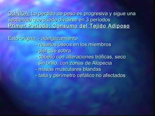 CLÍNICA: La perdida de peso es progresiva y sigue una
secuencia que puede dividirse en 3 períodos
Primer Período: Consumo del Tejido Adiposo
Esto origina: - adelgazamiento
- resaltos óseos en los miembros
- piel que sobra
- cabello con alteraciones tróficas, seco
sin brillo, con zonas de Alopecia
- masas musculares blandas
- talla y perímetro cefálico no afectados

 