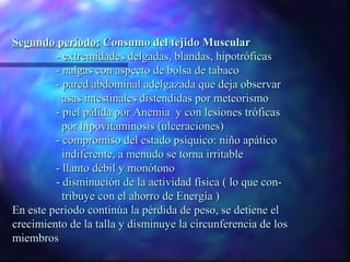 Segundo período: Consumo del tejido Muscular
- extremidades delgadas, blandas, hipotróficas
- nalgas con aspecto de bolsa de tabaco
- pared abdominal adelgazada que deja observar
asas intestinales distendidas por meteorismo
- piel pálida por Anemia y con lesiones tróficas
por hipovitaminosis (ulceraciones)
- compromiso del estado psíquico: niño apático
indiferente, a menudo se torna irritable
- llanto débil y monótono
- disminución de la actividad física ( lo que contribuye con el ahorro de Energía )
En este período continúa la pérdida de peso, se detiene el
crecimiento de la talla y disminuye la circunferencia de los
miembros

 