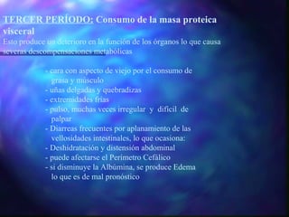 TERCER PERÍODO: Consumo de la masa proteica
visceral
Esto produce un deterioro en la función de los órganos lo que causa
severas descompensaciones metabólicas
- cara con aspecto de viejo por el consumo de
grasa y músculo
- uñas delgadas y quebradizas
- extremidades frías
- pulso, muchas veces irregular y difícil de
palpar
- Diarreas frecuentes por aplanamiento de las
vellosidades intestinales, lo que ocasiona:
- Deshidratación y distensión abdominal
- puede afectarse el Perímetro Cefálico
- si disminuye la Albúmina, se produce Edema
lo que es de mal pronóstico

 