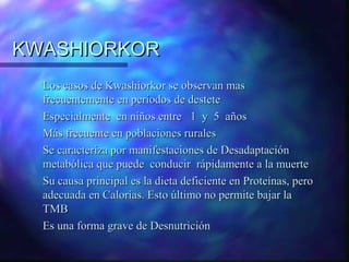 KWASHIORKOR
Los casos de Kwashiorkor se observan mas
frecuentemente en períodos de destete
Especialmente en niños entre 1 y 5 años
Más frecuente en poblaciones rurales
Se caracteriza por manifestaciones de Desadaptación
metabólica que puede conducir rápidamente a la muerte
Su causa principal es la dieta deficiente en Proteínas, pero
adecuada en Calorías. Esto último no permite bajar la
TMB
Es una forma grave de Desnutrición

 