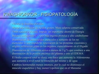 KWASHIORKOR - FISIOPATOLOGÍA
Niveles de Insulina elevados
Menor movilización de Acidos grasos. Masa adiposa conservada
TMB normal o elevada. Impide un importante ahorro de Energía
Balance nitrogenado ( - ) por baja ingesta proteica y alto catabolismo
Disminución de aminoácidos esenciales y aumento de los no
esenciales lo que impide la renovación de las proteínas viscerales y
origina infiltración grasa en los órganos, especialmente en el Hígado
Disminución de Albúmina sérica a menos de 3 g % que conduce a una
disminución de la presión oncótica del plasma y esto al EDEMA
El Sodio corporal total se eleva, esto hace que aumente la Aldosterona
que aumenta a nivel renal la retención del mismo y de agua
Cambios hormonales menos intensos, por lo cual no disminuye el
músculo esquelético y hay menor Lipolisis que en el Marasmo

 