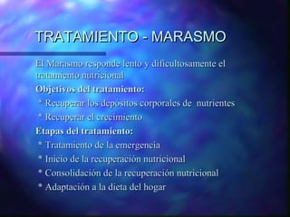 TRATAMIENTO - MARASMO
El Marasmo responde lento y dificultosamente el
tratamiento nutricional
Objetivos del tratamiento:
* Recuperar los depósitos corporales de nutrientes
* Recuperar el crecimiento
Etapas del tratamiento:
* Tratamiento de la emergencia
* Inicio de la recuperación nutricional
* Consolidación de la recuperación nutricional
* Adaptación a la dieta del hogar

 