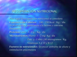 RECUPERACIÓN NUTRICIONAL
Para lograr la recuperación nutricional se considera:
Concentración Calórica: 140 - 150 Kcal / Kg. / día
Al principio hay intolerancia a la lactosa y conviene
disminuirla
Proteínas: entre 3 - 4 g. / Kg./ día
Micronutrientes: Hierro 1 - 2 mg/ Kg./ día
Zinc y Cobre ( 80 microgramos / Kg.
Vitaminas A C D y B 12
Factores no nutricionales: favorecer ambiente de afecto y
estimulación psicomotora

 