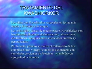 TRATAMIENTO DEL
KWASHIORKOR
Los niños con Kwashiorkor responden en forma más
rápida y favorable a la terapia
Las principales causas de muerte para el Kwashiorkor son:
Insuficiencia Hepática, deshidratación, alteraciones
electrolíticas, hipoglucemia e infecciones enterales y
generalizadas
Por lo tanto, primero se realiza el tratamiento de las
complicaciones y luego se inicia la dietoterapia con
cantidades crecientes de Proteínas y también con
agregado de vitaminas

 