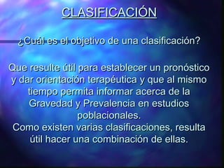 CLASIFICACIÓN
¿Cuál es el objetivo de una clasificación?
Que resulte útil para establecer un pronóstico
y dar orientación terapéutica y que al mismo
tiempo permita informar acerca de la
Gravedad y Prevalencia en estudios
poblacionales.
Como existen varias clasificaciones, resulta
útil hacer una combinación de ellas.

 